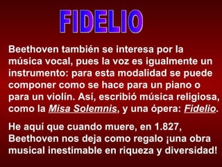 FIDELIO Beethoven también se interesa por la música vocal, pues la voz es igualmente un instrumento: para esta modalidad se puede componer como se hace para un piano o para un violín. Así, escribió música religiosa, como la  Misa Solemnis , y una ópera:  Fidelio . He aquí que cuando muere, en 1.827, Beethoven nos deja como regalo ¡una obra musical inestimable en riqueza y diversidad! 