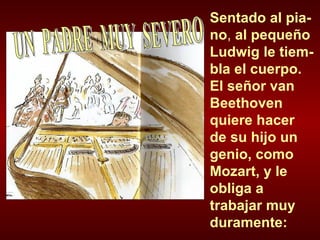 Sentado al pia-no ,  al pequeño Ludwig le tiem-bla el cuerpo. El señor van Beethoven quiere hacer  de su hijo un genio, como Mozart, y le obliga a trabajar muy duramente: UN  PADRE  MUY  SEVERO 