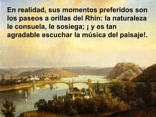 En realidad, sus momentos preferidos son los paseos a orillas del Rhin: la naturaleza le consuela, le sosiega; ¡ y es tan agradable escuchar la música del paisaje!. 