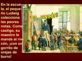 En la escue-la, el peque-ño Ludwig colecciona las peores notas. Como castigo, su maestro le manda al rin-cón, ¡con un gorrito de orejas de burro! ¡ AL  RINCÓN! 