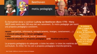 Beethoven
motiu pedagògic
https://www.ccma.cat/tv3/alacarta/programa/9a-simfonia-de-beethoven/video/6071769/
És d'actualitat donar a conèixer Ludwig van Beethoven (Bonn 1770 – Viena
1827) amb motiu dels 250 anys del seu naixement. És motiu pedagògic per bastir
una proposta pedagògica consistent.
recurs (actualitat, informació, enregistraments, imatges, coneixement....)
+ intenció educativa = recurs pedagògic
motiu (actualitat, cultural, social, ocasional)
+ intenció educativa = proposta pedagògica amb finalitat educativa.
La proposta pedagògica és adequada a totes les edats i a totes les matèries del
currículum. És millor fer-ho com a proposta pedagògica interdisciplinària.
9a simfonia
Oda a l’alegria de
Schiller
4t mov. de Beethoven
Orquestra
Revolucionaria i
Romàntica
Dir. John Eliot Gardiner
Palau de la Música
Catalana
Martí Teixidó (2020) per a Societat Catalana de Pedagogia
 