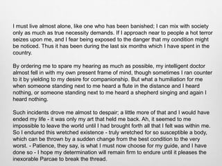 I must live almost alone, like one who has been banished; I can mix with society
only as much as true necessity demands. If I approach near to people a hot terror
seizes upon me, and I fear being exposed to the danger that my condition might
be noticed. Thus it has been during the last six months which I have spent in the
country.
By ordering me to spare my hearing as much as possible, my intelligent doctor
almost fell in with my own present frame of mind, though sometimes I ran counter
to it by yielding to my desire for companionship. But what a humiliation for me
when someone standing next to me heard a flute in the distance and I heard
nothing, or someone standing next to me heard a shepherd singing and again I
heard nothing.
Such incidents drove me almost to despair; a little more of that and I would have
ended my life - it was only my art that held me back. Ah, it seemed to me
impossible to leave the world until I had brought forth all that I felt was within me.
So I endured this wretched existence - truly wretched for so susceptible a body,
which can be thrown by a sudden change from the best condition to the very
worst. - Patience, they say, is what I must now choose for my guide, and I have
done so - I hope my determination will remain firm to endure until it pleases the
inexorable Parcae to break the thread.
 