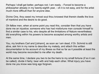 Perhaps I shall get better, perhaps not; I am ready. - Forced to become a
philosopher already in my twenty-eighth year, - oh it is not easy, and for the artist
much more difficult than for anyone else.
Divine One, thou seest my inmost soul thou knowest that therein dwells the love
of mankind and the desire to do good.
Oh fellow men, when at some point you read this, consider then that you have
done me an injustice; someone who has had misfortune man console himself to
find a similar case to his, who despite all the limitations of Nature nevertheless
did everything within his powers to become accepted among worthy artists and
men.
You, my brothers Carl and [Johann], as soon as I am dead, if Dr. Schmid is still
alive, ask him in my name to describe my malady, and attach this written
documentation to his account of my illness so that so far as it possible at least the
world may become reconciled to me after my death.
At the same time, I declare you two to be the heirs to my small fortune (if so it can
be called); divide it fairly; bear with and help each other. What injury you have
done me you know was long ago forgiven.
 