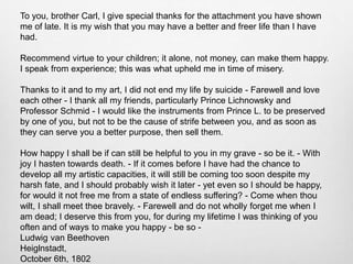 To you, brother Carl, I give special thanks for the attachment you have shown
me of late. It is my wish that you may have a better and freer life than I have
had.
Recommend virtue to your children; it alone, not money, can make them happy.
I speak from experience; this was what upheld me in time of misery.
Thanks to it and to my art, I did not end my life by suicide - Farewell and love
each other - I thank all my friends, particularly Prince Lichnowsky and
Professor Schmid - I would like the instruments from Prince L. to be preserved
by one of you, but not to be the cause of strife between you, and as soon as
they can serve you a better purpose, then sell them.
How happy I shall be if can still be helpful to you in my grave - so be it. - With
joy I hasten towards death. - If it comes before I have had the chance to
develop all my artistic capacities, it will still be coming too soon despite my
harsh fate, and I should probably wish it later - yet even so I should be happy,
for would it not free me from a state of endless suffering? - Come when thou
wilt, I shall meet thee bravely. - Farewell and do not wholly forget me when I
am dead; I deserve this from you, for during my lifetime I was thinking of you
often and of ways to make you happy - be so -
Ludwig van Beethoven
Heiglnstadt,
October 6th, 1802
 