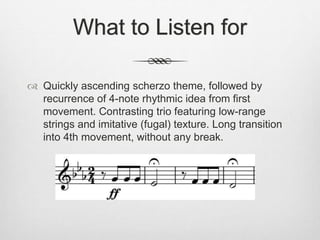 What to Listen for
 Quickly ascending scherzo theme, followed by
recurrence of 4-note rhythmic idea from first
movement. Contrasting trio featuring low-range
strings and imitative (fugal) texture. Long transition
into 4th movement, without any break.
 