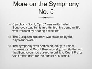 More on the Symphony
No. 5
 Symphony No. 5, Op. 67 was written when
Beethoven was in his mid-thirties, his personal life
was troubled by hearing difficulties.
 The European continent was troubled by the
Napolean Wars..
 The symphony was dedicated jointly to Prince
Lobkowitz and Count Razumowsky, despite the fact
that Beethoven had agreed to sell it to Count Franz
von Oppersdorff for the sum of 500 florins.
 
