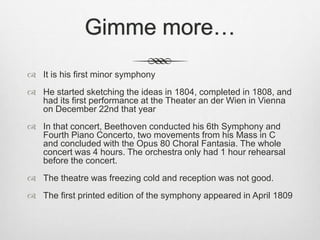 Gimme more…
 It is his first minor symphony
 He started sketching the ideas in 1804, completed in 1808, and
had its first performance at the Theater an der Wien in Vienna
on December 22nd that year
 In that concert, Beethoven conducted his 6th Symphony and
Fourth Piano Concerto, two movements from his Mass in C
and concluded with the Opus 80 Choral Fantasia. The whole
concert was 4 hours. The orchestra only had 1 hour rehearsal
before the concert.
 The theatre was freezing cold and reception was not good.
 The first printed edition of the symphony appeared in April 1809
 