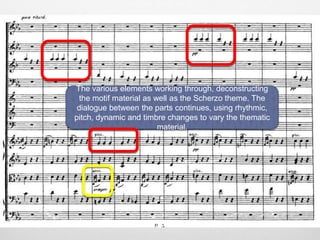 The various elements working through, deconstructing
the motif material as well as the Scherzo theme. The
dialogue between the parts continues, using rhythmic,
pitch, dynamic and timbre changes to vary the thematic
material.
 