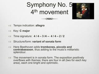 Symphony No. 5
4th movement
 Tempo indication: allegro
 Key: C major
 Time signature: 4 / 4 – 3 /4 -- 4 / 4 – 2 / 2
 Structure/form: variant of sonata form
 Here Beethoven adds trombones, piccolo and
contrabassoon, thus adding to the music's militaristic
splendour.
 The movement is in sonata form. The exposition positively
overflows with themes; there are four in all (two for each key
area), each one bright and optimistic.
 