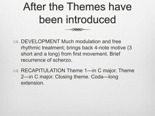 After the Themes have
been introduced
 DEVELOPMENT Much modulation and free
rhythmic treatment; brings back 4-note motive (3
short and a long) from first movement. Brief
recurrence of scherzo.
 RECAPITULATION Theme 1—in C major. Theme
2—in C major. Closing theme. Coda—long
extension.
 