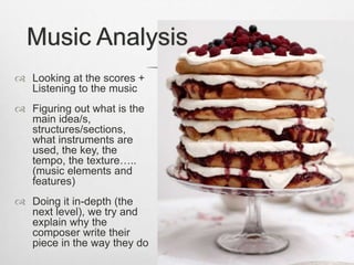  Looking at the scores +
Listening to the music
 Figuring out what is the
main idea/s,
structures/sections,
what instruments are
used, the key, the
tempo, the texture…..
(music elements and
features)
 Doing it in-depth (the
next level), we try and
explain why the
composer write their
piece in the way they do
Music Analysis
 
