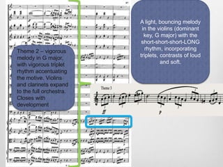 Theme 2 – vigorous
melody in G major,
with vigorous triplet
rhythm accentuating
the motive. Violins
and clarinets expand
to the full orchestra.
Closes with
development
A light, bouncing melody
in the violins (dominant
key, G major) with the
short-short-short-LONG
rhythm, incorporating
triplets, contrasts of loud
and soft.
 
