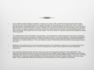 his is another sonata principle movement, in the key of C major. After a while the brass and percussion cease,
leaving the rest of the orchestra playing a sprightly passage of descending quavers before the horns re-enter to
play yet another unforgettable theme. The strings carry the movement forwards, and when they arrive at the key of
the dominant (G major) they begin a theme in triplets that is derived from the previous descending quaver passage.
After a series of vigorous scales, the clarinets introduce another theme derived from the descending quavers, but
with much longer note-values and very much quieter. The sound builds to a spirited cadence that signals the repeat
of the exposition.
 The development section that follows concentrates on the triplet theme, with the bass line becoming increasingly
prominent. As the music increases in intensity, this bass part bursts out of the shadows in a stunning passage that
brings the trombones briefly to the fore. A fantastic climax is built up, with subtle reminders of the first movement
horn theme a constant presence. The music reaches a peak of breathtaking intensity before being stopped dead in
its tracks.
 Beethoven now pulls off one of the most audacious stunts in the symphonic repertoire, by re-introducing the horn
theme from the third movement, but in a form so subdued as to seem almost a ghost of its first magnificent
appearance.
 This ravishing interlude is brief, and the music now returns to the opening material in the recapitulation. The
bassoons and horns introduce the coda, which features some brilliant piccolo figures. Also present are alternating
string and wind chords, as in the opening movement, but here with an entirely different effect. The music, now firmly
grounded in C major, goes faster and faster as it hurtles towards the finale. It surges forwards, stops and surges
again, until the extended cadence that brings this monumental work to its final glorious conclusion.
 