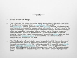  Fourth movement: Allegro
 The triumphant and exhilarating finale begins without interruption after the scherzo.
It is written in an unusual variant of sonata form: at the end of
the development section, the music halts on a dominantcadence, played fortissimo,
and the music continues after a pause with a quiet reprise of the "horn theme" of the
scherzo movement. The recapitulation is then introduced by a crescendo coming out
of the last bars of the interpolated scherzo section, just as the same music was
introduced at the opening of the movement. The interruption of the finale with
material from the third "dance" movement was pioneered by Haydn, who had done
the same in his Symphony No. 46 in B, from 1772. It is not known whether
Beethoven was familiar with this work.
 The Fifth Symphony finale includes a very long coda, in which the main themes of
the movement are played in temporally compressed form. Towards the end the
tempo is increased to presto. The symphony ends with 29 bars of C major chords,
played fortissimo. Charles Rosen, in The Classical Style[16] suggests that this
ending reflects Beethoven's sense of Classical proportions: the "unbelievably long"
pure C major cadence is needed "to ground the extreme tension of [this] immense
work."
 
