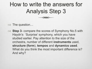 How to write the answers for
Analysis Step 3
 The question…
 Step 3- compare the scores of Symphony No.5 with
Haydn’s ‘Surprise’ symphony, which you have
studied earlier. Pay attention to the size of the
orchestra, number of different instruments used,
structure (form), tempos and dynamics used.
What do you think the most important difference is?
And why?
 