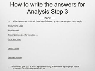 How to write the answers for
Analysis Step 3
 Write the answers out with headings followed by short paragraphs, for example…
Instruments used
Haydn used…..
In comparison Beethoven used….
Structure used
Tempo used
Dynamics used
…. This should give you at least a page of writing. Remember a paragraph needs
statement, explanation and example.
 