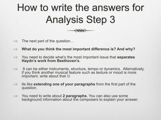 How to write the answers for
Analysis Step 3
 The next part of the question…
 What do you think the most important difference is? And why?
 You need to decide what’s the most important issue that separates
Haydn’s work from Beethoven’s.
 It can be either instruments, structure, tempo or dynamics. Alternatively,
if you think another musical feature such as texture or mood is more
important, write about that 
 Its like extending one of your paragraphs from the first part of the
question.
 You need to write about 2 paragraphs. You can also use some
background information about the composers to explain your answer.
 