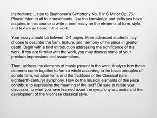 Instructions: Listen to Beethoven’s Symphony No. 5 in C Minor Op. 76.
Please listen to all four movements. Use the knowledge and skills you have
acquired in this course to write a brief essay on the elements of form, style,
and texture as heard in this work.
Your essay should be between 2-4 pages. More advanced students may
choose to describe the form, texture, and harmony of the piece in greater
depth. Begin with a brief introduction addressing the significance of this
work. If you are familiar with the work, you may discuss some of your
previous impressions and assumptions.
Then, address the elements of music present in the work. Analyze how these
elements come together to form a whole according to the basic principles of
sonata form, variation form, and the traditions of the Classical (late
eighteenth-century) symphony. How do the musical elements of this piece
contribute to expressing the meaning of the text? Be sure to relate your
discussion to what you have learned about the symphony orchestra and the
development of the Viennese classical style.
 