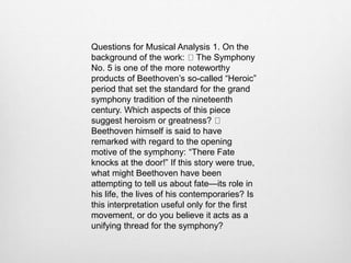 Questions for Musical Analysis 1. On the
background of the work: The Symphony
No. 5 is one of the more noteworthy
products of Beethoven’s so-called “Heroic”
period that set the standard for the grand
symphony tradition of the nineteenth
century. Which aspects of this piece
suggest heroism or greatness?
Beethoven himself is said to have
remarked with regard to the opening
motive of the symphony: “There Fate
knocks at the door!” If this story were true,
what might Beethoven have been
attempting to tell us about fate—its role in
his life, the lives of his contemporaries? Is
this interpretation useful only for the first
movement, or do you believe it acts as a
unifying thread for the symphony?
 