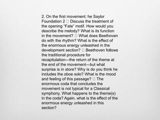 2. On the first movement: he Saylor
Foundation 2 Discuss the treatment of
the opening “Fate” motif. How would you
describe the melody? What is its function
in the movement? What does Beethoven
do with the rhythm? What is the effect of
the enormous energy unleashed in the
development section? Beethoven follows
the traditional procedure for
recapitulation—the return of the theme at
the end of the movement—but what
surprise is in store? Why is do you think he
includes the oboe solo? What is the mood
and feeling of this passage? The
enormous coda that concludes the
movement is not typical for a Classical
symphony. What happens to the theme(s)
in the coda? Again, what is the effect of the
enormous energy unleashed in this
section?
 