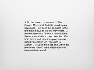 3. On the second movement: The
Second Movement Andante introduces a
new mood. How does this compare to the
four-note motive of the first movement?
Beethoven uses a familiar Classical form:
theme and variations. How does this differ
from theme and variations procedure as
used by Mozart in “Ah, vous dira-jai
Maman”? Does the mood shift within this
movement? How? What effect does this
have on the listener?
 