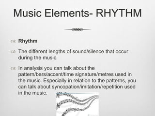  Rhythm
 The different lengths of sound/silence that occur
during the music.
 In analysis you can talk about the
pattern/bars/accent/time signature/metres used in
the music. Especially in relation to the patterns, you
can talk about syncopation/imitation/repetition used
in the music.
Music Elements- RHYTHM
 