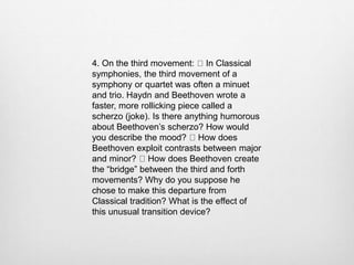 4. On the third movement: In Classical
symphonies, the third movement of a
symphony or quartet was often a minuet
and trio. Haydn and Beethoven wrote a
faster, more rollicking piece called a
scherzo (joke). Is there anything humorous
about Beethoven’s scherzo? How would
you describe the mood? How does
Beethoven exploit contrasts between major
and minor? How does Beethoven create
the “bridge” between the third and forth
movements? Why do you suppose he
chose to make this departure from
Classical tradition? What is the effect of
this unusual transition device?
 
