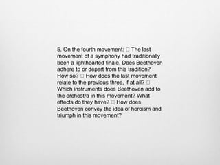 5. On the fourth movement: The last
movement of a symphony had traditionally
been a lighthearted finale. Does Beethoven
adhere to or depart from this tradition?
How so? How does the last movement
relate to the previous three, if at all?
Which instruments does Beethoven add to
the orchestra in this movement? What
effects do they have? How does
Beethoven convey the idea of heroism and
triumph in this movement?
 