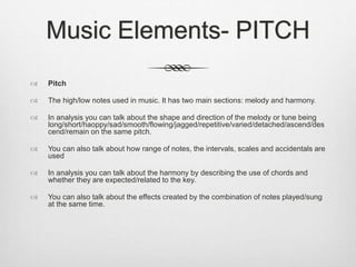 Music Elements- PITCH
 Pitch
 The high/low notes used in music. It has two main sections: melody and harmony.
 In analysis you can talk about the shape and direction of the melody or tune being
long/short/haoppy/sad/smooth/flowing/jagged/repetitive/varied/detached/ascend/des
cend/remain on the same pitch.
 You can also talk about how range of notes, the intervals, scales and accidentals are
used
 In analysis you can talk about the harmony by describing the use of chords and
whether they are expected/related to the key.
 You can also talk about the effects created by the combination of notes played/sung
at the same time.
 