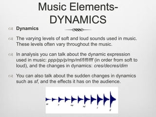 Music Elements-
DYNAMICS
 Dynamics
 The varying levels of soft and loud sounds used in music.
These levels often vary throughout the music.
 In analysis you can talk about the dynamic expression
used in music: ppp/pp/p/mp/mf/f/ff/fff (in order from soft to
loud), and the changes in dynamics: cres/decres/dim
 You can also talk about the sudden changes in dynamics
such as sf, and the effects it has on the audience.
 