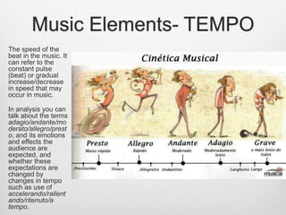 Music Elements- TEMPO
The speed of the
beat in the music. It
can refer to the
constant pulse
(beat) or gradual
increase/decrease
in speed that may
occur in music.
In analysis you can
talk about the terms
adagio/andante/mo
derato/allegro/prest
o, and its emotions
and effects the
audience are
expected, and
whether these
expectations are
changed by
changes in tempo
such as use of
accelerando/rallent
ando/ritenuto/a
tempo.
 