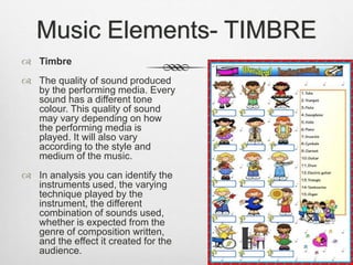 Music Elements- TIMBRE
 Timbre
 The quality of sound produced
by the performing media. Every
sound has a different tone
colour. This quality of sound
may vary depending on how
the performing media is
played. It will also vary
according to the style and
medium of the music.
 In analysis you can identify the
instruments used, the varying
technique played by the
instrument, the different
combination of sounds used,
whether is expected from the
genre of composition written,
and the effect it created for the
audience.
 