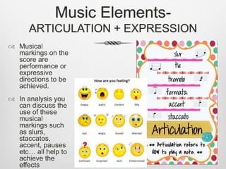 Music Elements-
ARTICULATION + EXPRESSION
 Musical
markings on the
score are
performance or
expressive
directions to be
achieved.
 In analysis you
can discuss the
use of these
musical
markings such
as slurs,
staccatos,
accent, pauses
etc… all help to
achieve the
effects
 
