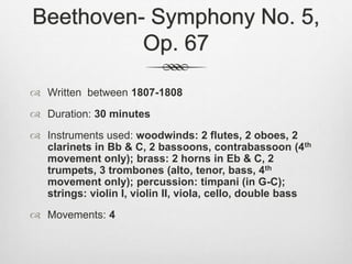 Beethoven- Symphony No. 5,
Op. 67
 Written between 1807-1808
 Duration: 30 minutes
 Instruments used: woodwinds: 2 flutes, 2 oboes, 2
clarinets in Bb & C, 2 bassoons, contrabassoon (4th
movement only); brass: 2 horns in Eb & C, 2
trumpets, 3 trombones (alto, tenor, bass, 4th
movement only); percussion: timpani (in G-C);
strings: violin I, violin II, viola, cello, double bass
 Movements: 4
 