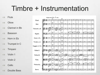 Timbre + Instrumentation
 Flute
 Oboe
 Clarinet in Bb
 Bassoon
 Horn in Eb
 Trumpet in C
 Timpani
 Violin 1
 Violin 2
 Cello
 Double Bass
 