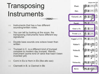 Transposing
Instruments
 Instruments that has a has different
sounding/written notes.
 You can tell by looking at the score, the
transposing instruments have different key
signatures
 Double bass sounds one octave lower than
written
 Trumpet in C. is a different kind of trumpet
compare to modern day trumpet. Weirdo
instrument (some kind of valve that hasn’t been
invented yet)
 Corni in Es is Horn in Eb (like alto sax)
 Clarinetti in B. is Clarinet in Bb
 