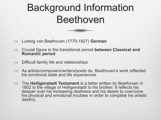 Background Information
Beethoven
 Ludwig van Beethoven (1770-1827) German
 Crucial figure in the transitional period between Classical and
Romantic period
 Difficult family life and relationships
 As artists/composers/writers/poets do, Beethoven’s work reflected
his emotional state and life experiences
 The Heiligenstadt Testament is a letter written by Beethoven in
1802 in the village of Heiligenstadt to his brother. It reflects his
despair over his increasing deafness and his desire to overcome
his physical and emotional troubles in order to complete his artistic
destiny.
 
