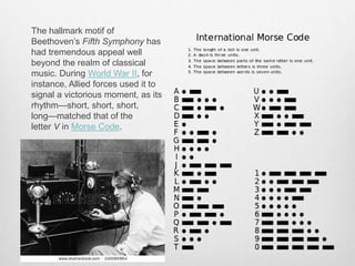 The hallmark motif of
Beethoven’s Fifth Symphony has
had tremendous appeal well
beyond the realm of classical
music. During World War II, for
instance, Allied forces used it to
signal a victorious moment, as its
rhythm—short, short, short,
long—matched that of the
letter V in Morse Code.
 