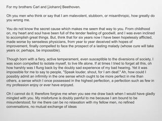 For my brothers Carl and [Johann] Beethoven.
Oh you men who think or say that I am malevolent, stubborn, or misanthropic, how greatly do
you wrong me.
You do not know the secret cause which makes me seem that way to you. From childhood
on, my heart and soul have been full of the tender feeling of goodwill, and I was even inclined
to accomplish great things. But, think that for six years now I have been hopelessly afflicted,
made worse by senseless physicians, from year to year deceived with hopes of
improvement, finally compelled to face the prospect of a lasting malady (whose cure will take
years or, perhaps, be impossible).
Though born with a fiery, active temperament, even susceptible to the diversions of society, I
was soon compelled to isolate myself, to live life alone. If at times I tried to forget all this, oh
how harshly was I flung back by the doubly sad experience of my bad hearing. Yet it was
impossible for me to say to people, "Speak louder, shout, for I am deaf." Ah, how could I
possibly admit an infirmity in the one sense which ought to be more perfect in me than
others, a sense which I once possessed in the highest perfection, a perfection such as few in
my profession enjoy or ever have enjoyed.
Oh I cannot do it; therefore forgive me when you see me draw back when I would have gladly
mingled with you. My misfortune is doubly painful to me because I am bound to be
misunderstood; for me there can be no relaxation with my fellow men, no refined
conversations, no mutual exchange of ideas
 