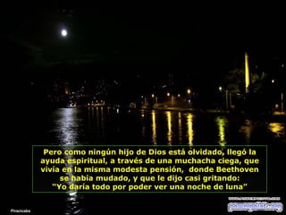 Pero como ningún hijo de Dios está olvidado, llegó la ayuda espiritual, a través de una muchacha ciega, que vivía en la misma modesta pensión,  donde Beethoven se había mudado, y que   le dijo casi gritando: “ Yo daría todo por poder ver una noche de luna” Piracicaba 