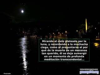 Mirando al cielo plateado por la luna, y recordando a la muchacha ciega, como al preguntarse el por qué de la muerte de un mecenas tan querido, él se deja sumergir en un momento de profunda meditación transcendental... Piracicaba 