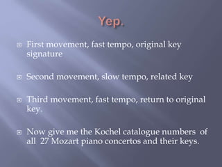  First movement, fast tempo, original key
signature
 Second movement, slow tempo, related key
 Third movement, fast tempo, return to original
key.
 Now give me the Kochel catalogue numbers of
all 27 Mozart piano concertos and their keys.
 