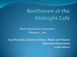 Beethoven at the Midnight Café Music Department Convocation February 2, 2010 Lisa Woznicki, Liaison to Dance, Music and Theater Reference Department Cook Library  