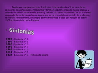 Pág.9 Beethoven compuso en vida  9 sinfonías. Una de ellas la nº 9 es  una de las obras más trascendentales, importantes y también popular en toda la música clásica, y además de toda la historia de la música y del arte. Su último movimiento es un final coral sorprendentemente inusual en su época que se ha convertido en símbolo de la alegría y la libertad. Precisamente, un arreglo del mismo llevado a cabo por Karajan es desde 1972 el himno de la Unión Europea               1800  -  Sinfonía nº 1  -     1802  -  Sinfonía nº 2  -  1803  -  Sinfonía nº 3  -     1808  -  Sinfonía nº 5  -  1808  -  Sinfonía nº 6  -   1812  -  Sinfonía nº 7  - 1824  -  Sinfonía nº 9  -  Himno a la alegría       - Sinfonías 