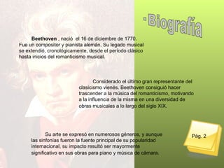 Beethoven  , nació  el 16 de diciembre de 1770.   Fue un compositor y pianista alemán. Su legado musical se extendió, cronológicamente, desde el período clásico hasta inicios del romanticismo musical.  Considerado el último gran representante del clasicismo vienés. Beethoven consiguió hacer trascender a la música del romanticismo, motivando a la influencia de la misma en una diversidad de obras musicales a lo largo del siglo XIX.   Su arte se expresó en numerosos géneros, y aunque las sinfonías fueron la fuente principal de su popularidad internacional, su impacto resultó ser mayormente significativo en sus obras para piano y música de cámara.   Pág. 2 · Biografía 