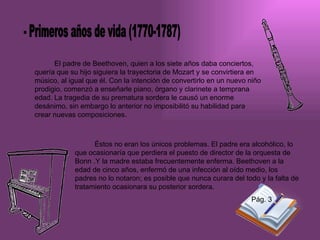 El padre de Beethoven, quien a los siete años daba conciertos, quería que su hijo siguiera la trayectoria de Mozart y se convirtiera en músico, al igual que él. Con la intención de convertirlo en un nuevo niño prodigio, comenzó a enseñarle piano, órgano y clarinete a temprana edad. La tragedia de su prematura sordera le causó un enorme desánimo, sin embargo lo anterior no imposibilitó su habilidad para crear nuevas composiciones.  Éstos no eran los únicos problemas. El padre era alcohólico, lo que ocasionaría que perdiera el puesto de director de la orquesta de Bonn .Y la madre estaba frecuentemente enferma. Beethoven a la edad de cinco años, enfermó de una infección al oído medio, los padres no lo notaron; es posible que nunca curara del todo y la falta de tratamiento ocasionara su posterior sordera. - Primeros años de vida (1770-1787) Pág. 3 