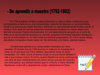 Pág.5 En 1792 el elector de Bonn vuelve a financiar un viaje a Viena, ciudad en la que permanecerá el resto de su vida componiendo, tratando de alcanzar un reconocimiento social a su persona por medio del arte y sufriendo un mal particularmente terrible para él: la sordera. Eran años en que las potencias monárquicas europeas se habían aliado para derrotar a la joven Francia revolucionaria. En una deslumbrante campaña en el norte de Italia, en la que el ejército austríaco es vencido, adquiere notoriedad Napoleón Bonaparte, que se va convirtiendo en un ídolo entre los sectores progresistas. En Viena recibe clases del célebre compositor Haydn (autor de 104 sinfonías) y de Salieri, operista italiano. - De aprendiz a maestro (1792-1802) Durante este período tuvo varios duelos musicales con otros pianistas. El primero fue en 1792 durante un viaje con la orquesta de la corte, en el cual tocó con Franz Sterkel, ejecutando obras de dicho compositor. En 1800, ocurre el famoso duelo en el que Daniel Steibelt lo retó a que tocasen juntos. En dicha ocasión Beethoven tomó partituras de una obra de éste modificándolas (al mismo tiempo que las iba tocando) con tanta gracia, que Steibelt declaró que no volvería a Viena mientras Beethoven viviera allí y abandonó la ciudad, radicándose en París. 