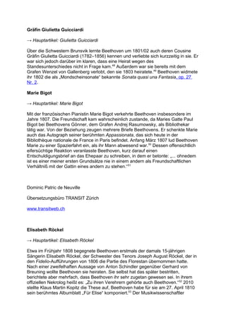 Gräfin Giulietta Guicciardi
→ Hauptartikel: Giulietta Guicciardi
Über die Schwestern Brunsvik lernte Beethoven um 1801/02 auch deren Cousine
Gräfin Giulietta Guicciardi (1782–1856) kennen und verliebte sich kurzzeitig in sie. Er
war sich jedoch darüber im klaren, dass eine Heirat wegen des
Standesunterschiedes nicht in Frage kam.48
Außerdem war sie bereits mit dem
Grafen Wenzel von Gallenberg verlobt, den sie 1803 heiratete.49
Beethoven widmete
ihr 1802 die als „Mondscheinsonate“ bekannte Sonata quasi una Fantasia, op. 27
Nr. 2.
Marie Bigot
→ Hauptartikel: Marie Bigot
Mit der französischen Pianistin Marie Bigot verkehrte Beethoven insbesondere im
Jahre 1807. Die Freundschaft kam wahrscheinlich zustande, da Maries Gatte Paul
Bigot bei Beethovens Gönner, dem Grafen Andrej Rasumowsky, als Bibliothekar
tätig war. Von der Beziehung zeugen mehrere Briefe Beethovens. Er schenkte Marie
auch das Autograph seiner berühmten Appassionata, das sich heute in der
Bibliothèque nationale de France in Paris befindet. Anfang März 1807 lud Beethoven
Marie zu einer Spazierfahrt ein, als ihr Mann abwesend war.50
Dessen offensichtlich
eifersüchtige Reaktion veranlasste Beethoven, kurz darauf einen
Entschuldigungsbrief an das Ehepaar zu schreiben, in dem er betonte: „... ohnedem
ist es einer meiner ersten Grundsätze nie in einem andern als Freundschaftlichen
Verhältniß mit der Gattin eines andern zu stehen.“51
Dominic Patric de Neuville
Übersetzungsbüro TRANSIT Zürich
www.transitweb.ch
Elisabeth Röckel
→ Hauptartikel: Elisabeth Röckel
Etwa im Frühjahr 1808 begegnete Beethoven erstmals der damals 15-jährigen
Sängerin Elisabeth Röckel, der Schwester des Tenors Joseph August Röckel, der in
den Fidelio-Aufführungen von 1806 die Partie des Florestan übernommen hatte.
Nach einer zweifelhaften Aussage von Anton Schindler gegenüber Gerhard von
Breuning wollte Beethoven sie heiraten. Sie selbst hat das später bestritten,
berichtete aber mehrfach, dass Beethoven ihr sehr zugetan gewesen sei. In ihrem
offiziellen Nekrolog heißt es: „Zu ihren Verehrern gehörte auch Beethoven.“52
2010
stellte Klaus Martin Kopitz die These auf, Beethoven habe für sie am 27. April 1810
sein berühmtes Albumblatt „Für Elise“ komponiert.53
Der Musikwissenschaftler
 