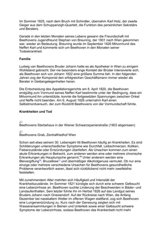 Im Sommer 1825, nach dem Bruch mit Schindler, übernahm Karl Holz, der zweite
Geiger aus dem Schuppanzigh-Quartett, die Funktion des persönlichen Sekretärs
und Beraters.
Gerade in den letzten Monaten seines Lebens gewann die Freundschaft mit
Beethovens Jugendfreund Stephan von Breuning, der 1801 nach Wien gekommen
war, wieder an Bedeutung. Breuning wurde im September 1826 Mitvormund des
Neffen Karl und kümmerte sich um Beethoven in den Monaten seiner
Todeskrankheit.
Familie
Ludwig van Beethovens Bruder Johann hatte es als Apotheker in Wien zu einigem
Wohlstand gebracht. Der nie besonders enge Kontakt der Brüder intensivierte sich,
als Beethoven sich von Johann 1822 eine größere Summe lieh. In den folgenden
Jahren zog der Komponist den erfolgreichen Geschäftsmann immer wieder als
Berater in Geldangelegenheiten heran.
Die Entscheidung des Appellationsgerichts am 8. April 1820, die Beethoven
endgültig zum Vormund seines Neffen Karl bestimmte unter der Bedingung, dass ein
Mitvormund ihn unterstützte, konnte die fortgesetzten Spannungen zwischen Onkel
und Neffe nicht beenden. Am 6. August 1826 unternahm Karl einen
Selbstmordversuch, der zum Rücktritt Beethovens von der Vormundschaft führte.
Krankheiten und Tod
Beethovens Sterbehaus in der Wiener Schwarzspanierstraße (1903 abgerissen)
Beethovens Grab, Zentralfriedhof Wien
Schon seit etwa seinem 30. Lebensjahr litt Beethoven häufig an Krankheiten. Es sind
Schilderungen unterschiedlicher Symptome wie Durchfall, Leibschmerzen, Koliken,
Fieberzustände oder Entzündungen überliefert. Als Ursachen kommen zum einen
akute Erkrankungen in Betracht, zum anderen werden eine oder mehrere chronische
Erkrankungen als Hauptursache genannt.69
Unter anderem werden eine
Bleivergiftung70
, Brucellose71
und übermäßiger Alkoholgenuss vermutet. Ob nur eine
einzige oder mehrere verschiedene Ursachen für Beethovens gesundheitliche
Probleme verantwortlich waren, lässt sich rückblickend nicht mehr zweifelsfrei
feststellen.
Mit zunehmendem Alter mehrten sich Häufigkeit und Intensität der
Krankheitszustände. Im Sommer 1821 kündigte sich durch eine schwere Gelbsucht
eine Leberzirrhose an. Beethoven suchte Linderung der Beschwerden in Bäder- und
Landaufenthalten. Sein letzter führte ihn im Herbst 1826 auf das Landgut seines
Bruders Johann nach Gneixendorf. Auf der Rückreise nach Wien, die Anfang
Dezember bei nasskaltem Wetter im offenen Wagen stattfand, zog sich Beethoven
eine Lungenentzündung zu. Kurz nach der Genesung zeigten sich mit
Wasseransammlungen in Beinen und Unterleib sowie einer Gelbsucht schwere
Symptome der Leberzirrhose, sodass Beethoven das Krankenbett nicht mehr
 