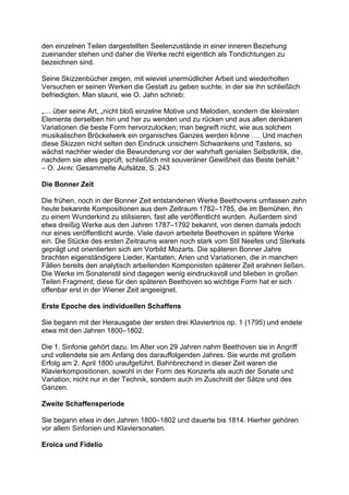 den einzelnen Teilen dargestellten Seelenzustände in einer inneren Beziehung
zueinander stehen und daher die Werke recht eigentlich als Tondichtungen zu
bezeichnen sind.
Seine Skizzenbücher zeigen, mit wieviel unermüdlicher Arbeit und wiederholten
Versuchen er seinen Werken die Gestalt zu geben suchte, in der sie ihn schließlich
befriedigten. Man staunt, wie O. Jahn schrieb:
„… über seine Art, „nicht bloß einzelne Motive und Melodien, sondern die kleinsten
Elemente derselben hin und her zu wenden und zu rücken und aus allen denkbaren
Variationen die beste Form hervorzulocken; man begreift nicht, wie aus solchem
musikalischen Bröckelwerk ein organisches Ganzes werden könne …. Und machen
diese Skizzen nicht selten den Eindruck unsichern Schwankens und Tastens, so
wächst nachher wieder die Bewunderung vor der wahrhaft genialen Selbstkritik, die,
nachdem sie alles geprüft, schließlich mit souveräner Gewißheit das Beste behält.“
– O. JAHN: Gesammelte Aufsätze, S. 243
Die Bonner Zeit
Die frühen, noch in der Bonner Zeit entstandenen Werke Beethovens umfassen zehn
heute bekannte Kompositionen aus dem Zeitraum 1782–1785, die im Bemühen, ihn
zu einem Wunderkind zu stilisieren, fast alle veröffentlicht wurden. Außerdem sind
etwa dreißig Werke aus den Jahren 1787–1792 bekannt, von denen damals jedoch
nur eines veröffentlicht wurde. Viele davon arbeitete Beethoven in spätere Werke
ein. Die Stücke des ersten Zeitraums waren noch stark vom Stil Neefes und Sterkels
geprägt und orientierten sich am Vorbild Mozarts. Die späteren Bonner Jahre
brachten eigenständigere Lieder, Kantaten, Arien und Variationen, die in manchen
Fällen bereits den analytisch arbeitenden Komponisten späterer Zeit erahnen ließen.
Die Werke im Sonatenstil sind dagegen wenig eindrucksvoll und blieben in großen
Teilen Fragment; diese für den späteren Beethoven so wichtige Form hat er sich
offenbar erst in der Wiener Zeit angeeignet.
Erste Epoche des individuellen Schaffens
Sie begann mit der Herausgabe der ersten drei Klaviertrios op. 1 (1795) und endete
etwa mit den Jahren 1800–1802.
Die 1. Sinfonie gehört dazu. Im Alter von 29 Jahren nahm Beethoven sie in Angriff
und vollendete sie am Anfang des darauffolgenden Jahres. Sie wurde mit großem
Erfolg am 2. April 1800 uraufgeführt. Bahnbrechend in dieser Zeit waren die
Klavierkompositionen, sowohl in der Form des Konzerts als auch der Sonate und
Variation, nicht nur in der Technik, sondern auch im Zuschnitt der Sätze und des
Ganzen.
Zweite Schaffensperiode
Sie begann etwa in den Jahren 1800–1802 und dauerte bis 1814. Hierher gehören
vor allem Sinfonien und Klaviersonaten.
Eroica und Fidelio
 